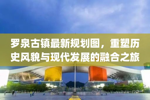 羅泉古鎮(zhèn)最新規(guī)劃圖，重塑歷史風(fēng)貌與現(xiàn)代發(fā)展的融合之旅