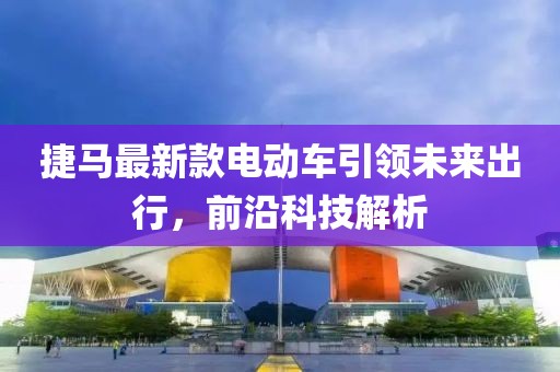 捷馬最新款電動車引領(lǐng)未來出行，前沿科技解析