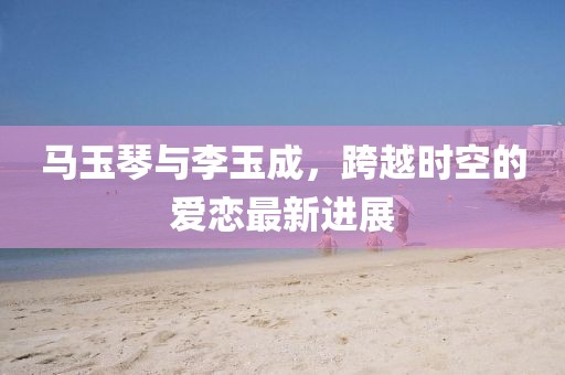 馬玉琴與李玉成，跨越時空的愛戀最新進(jìn)展