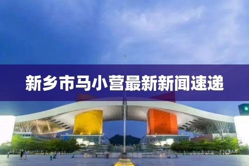 新鄉(xiāng)市馬小營最新新聞速遞
