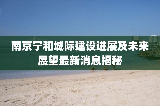 南京寧和城際建設(shè)進(jìn)展及未來展望最新消息揭秘