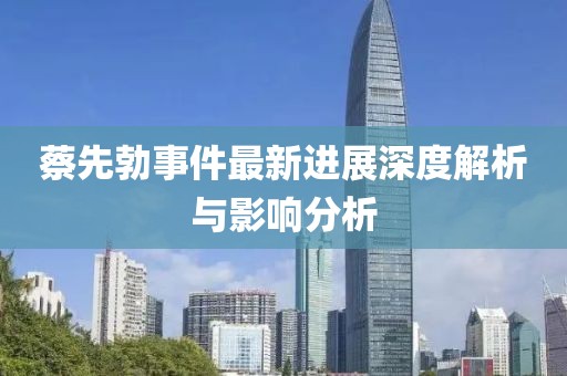 蔡先勃事件最新進(jìn)展深度解析與影響分析