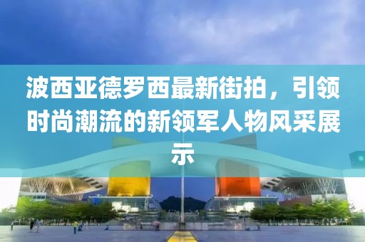 波西亞德羅西最新街拍，引領(lǐng)時尚潮流的新領(lǐng)軍人物風采展示