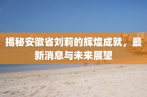 揭秘安徽省劉莉的輝煌成就，最新消息與未來展望