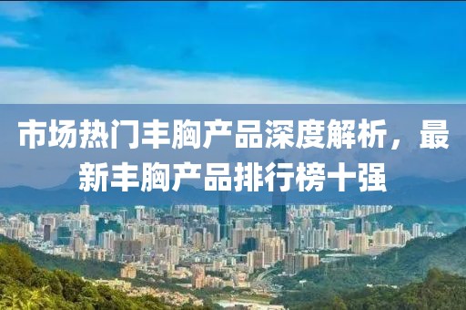 市場熱門豐胸產(chǎn)品深度解析，最新豐胸產(chǎn)品排行榜十強