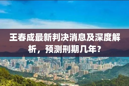王春成最新判決消息及深度解析，預(yù)測刑期幾年？