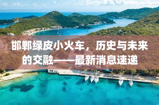 邯鄲綠皮小火車，歷史與未來的交融——最新消息速遞