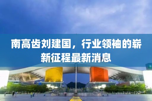 南高齒劉建國，行業(yè)領(lǐng)袖的嶄新征程最新消息