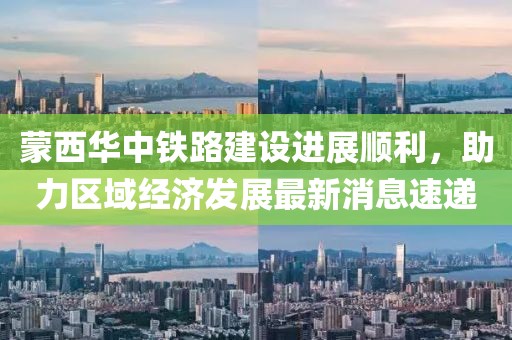 蒙西華中鐵路建設(shè)進(jìn)展順利，助力區(qū)域經(jīng)濟(jì)發(fā)展最新消息速遞