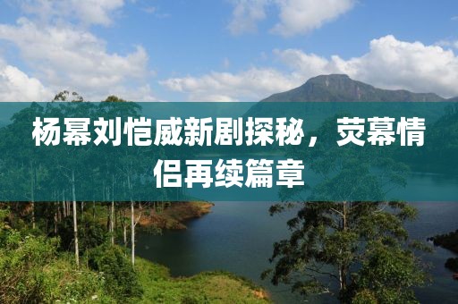 楊冪劉愷威新劇探秘，熒幕情侶再續(xù)篇章