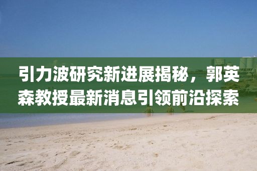 引力波研究新進(jìn)展揭秘，郭英森教授最新消息引領(lǐng)前沿探索