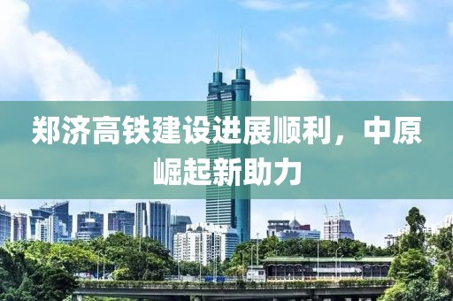 鄭濟(jì)高鐵建設(shè)進(jìn)展順利，中原崛起新助力
