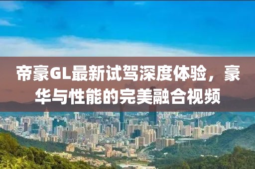 帝豪GL最新試駕深度體驗(yàn)，豪華與性能的完美融合視頻