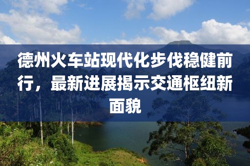 德州火車站現(xiàn)代化步伐穩(wěn)健前行，最新進(jìn)展揭示交通樞紐新面貌