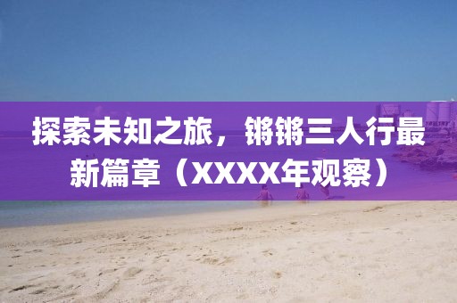 探索未知之旅，鏘鏘三人行最新篇章（XXXX年觀察）