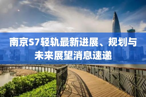 南京S7輕軌最新進(jìn)展、規(guī)劃與未來展望消息速遞
