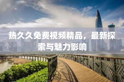 熱久久免費(fèi)視頻精品，最新探索與魅力影響