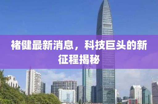 褚健最新消息，科技巨頭的新征程揭秘