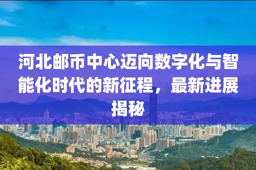河北郵幣中心邁向數(shù)字化與智能化時(shí)代的新征程，最新進(jìn)展揭秘