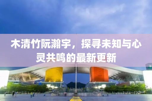 木清竹阮瀚宇，探尋未知與心靈共鳴的最新更新