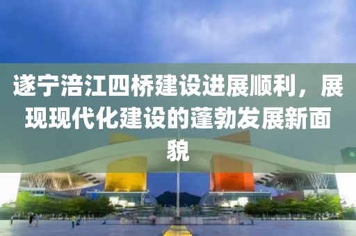 遂寧涪江四橋建設(shè)進(jìn)展順利，展現(xiàn)現(xiàn)代化建設(shè)的蓬勃發(fā)展新面貌