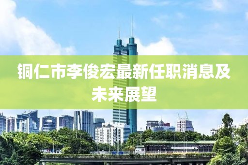 銅仁市李俊宏最新任職消息及未來展望
