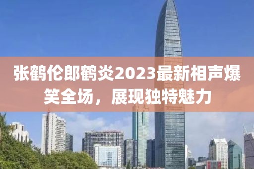 張鶴倫郎鶴炎2023最新相聲爆笑全場，展現(xiàn)獨(dú)特魅力
