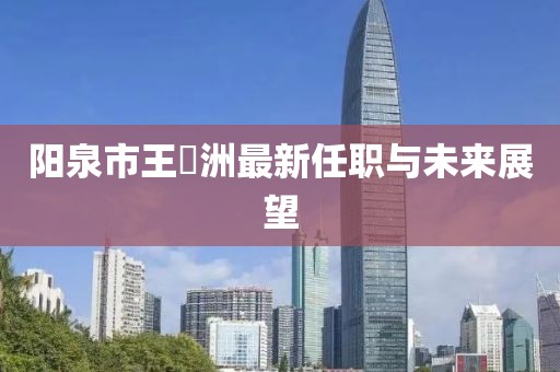 陽泉市王湜洲最新任職與未來展望