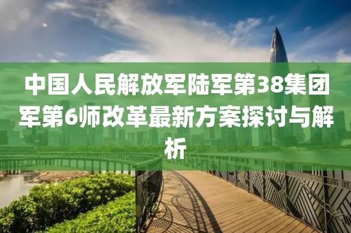 中國人民解放軍陸軍第38集團(tuán)軍第6師改革最新方案探討與解析