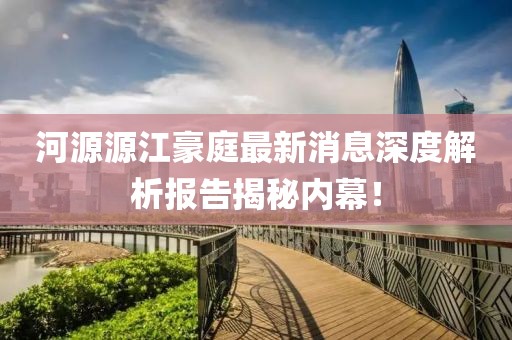 河源源江豪庭最新消息深度解析報告揭秘內(nèi)幕！