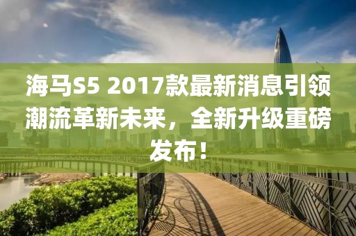 海馬S5 2017款最新消息引領(lǐng)潮流革新未來，全新升級重磅發(fā)布！