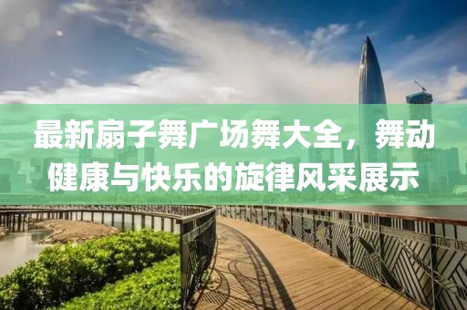 最新扇子舞廣場(chǎng)舞大全，舞動(dòng)健康與快樂(lè)的旋律風(fēng)采展示