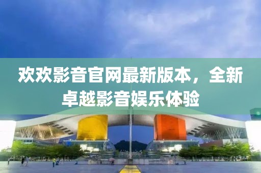歡歡影音官網(wǎng)最新版本，全新卓越影音娛樂體驗