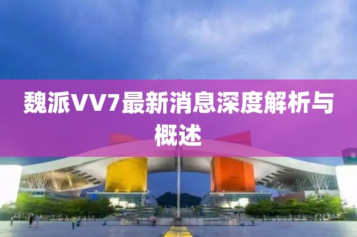 魏派VV7最新消息深度解析與概述