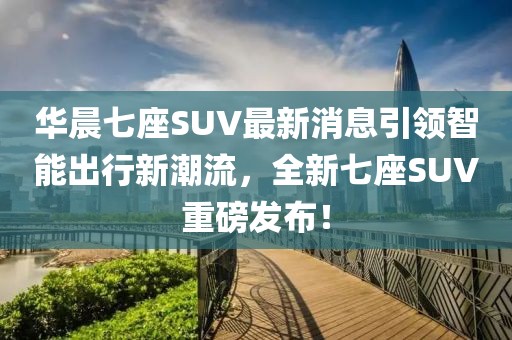 華晨七座SUV最新消息引領(lǐng)智能出行新潮流，全新七座SUV重磅發(fā)布！