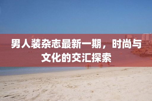 男人裝雜志最新一期，時(shí)尚與文化的交匯探索