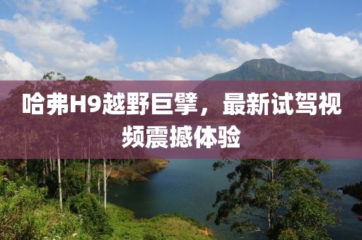 哈弗H9越野巨擘，最新試駕視頻震撼體驗(yàn)