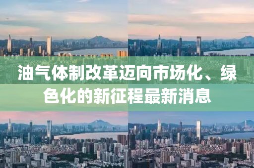 油氣體制改革邁向市場化、綠色化的新征程最新消息