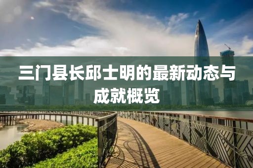 三門縣長邱士明的最新動態(tài)與成就概覽