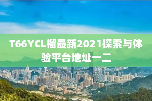 T66YCL榴最新2021探索與體驗(yàn)平臺(tái)地址一二