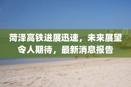 菏澤高鐵進展迅速，未來展望令人期待，最新消息報告