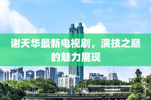 謝天華最新電視劇，演技之巔的魅力展現(xiàn)