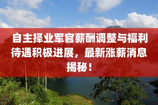 自主擇業(yè)軍官薪酬調(diào)整與福利待遇積極進(jìn)展，最新漲薪消息揭秘！