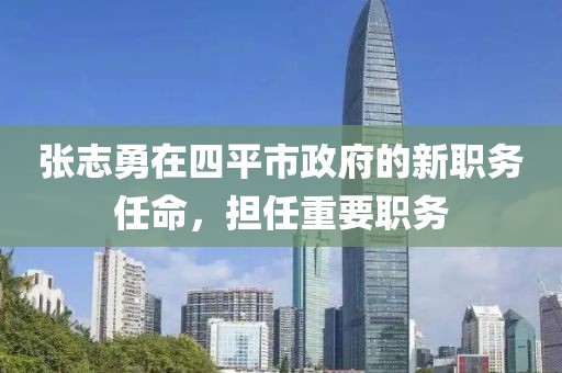 張志勇在四平市政府的新職務(wù)任命，擔(dān)任重要職務(wù)
