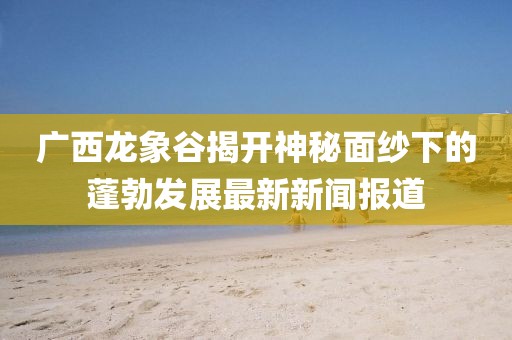 廣西龍象谷揭開神秘面紗下的蓬勃發(fā)展最新新聞報道