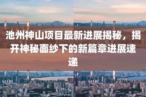 池州神山項目最新進展揭秘，揭開神秘面紗下的新篇章進展速遞