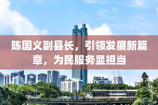 陳國義副縣長，引領發(fā)展新篇章，為民服務顯擔當
