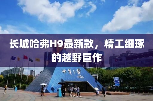 長城哈弗H9最新款，精工細琢的越野巨作