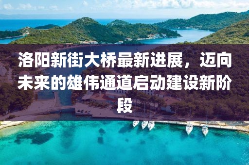 洛陽新街大橋最新進(jìn)展，邁向未來的雄偉通道啟動建設(shè)新階段