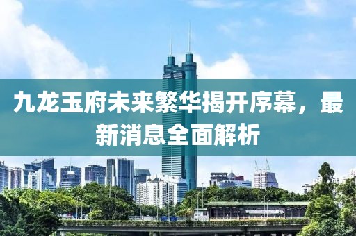九龍玉府未來(lái)繁華揭開(kāi)序幕，最新消息全面解析